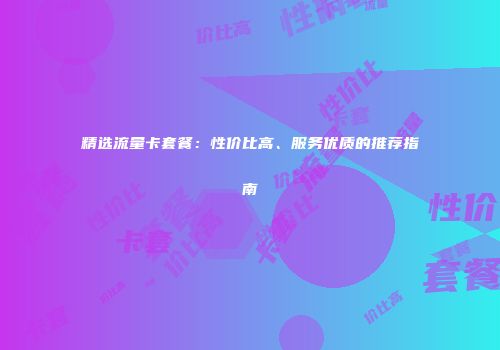 精选流量卡套餐：性价比高、服务优质的推荐指南