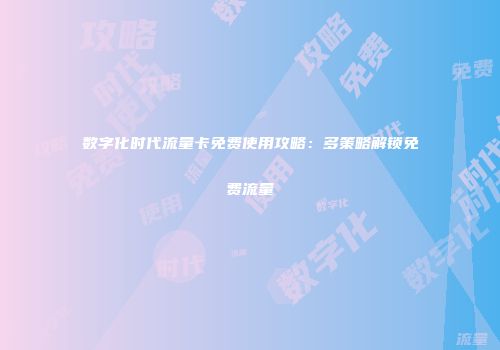 数字化时代流量卡免费使用攻略：多策略解锁免费流量