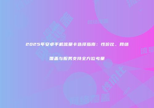 2025年安卓手机流量卡选择指南：性价比、网络覆盖与服务支持全方位考量