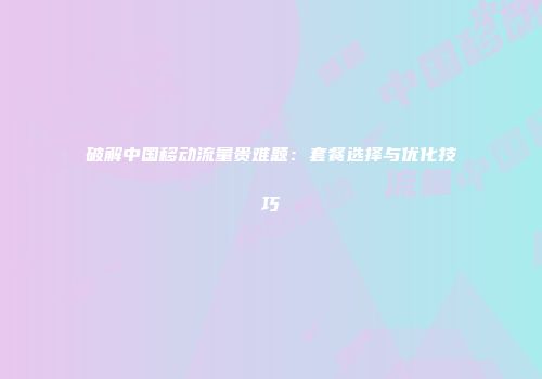 破解中国移动流量贵难题：套餐选择与优化技巧