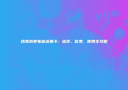 合理消费电信流量卡：选择、优惠、使用全攻略
