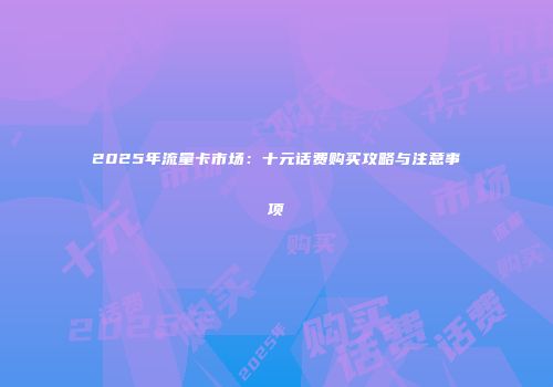 2025年流量卡市场：十元话费购买攻略与注意事项