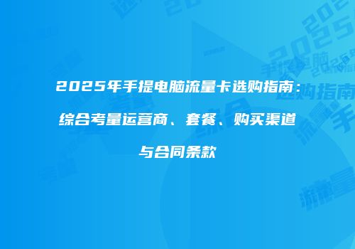 2025年手提电脑流量卡选购指南：综合考量运营商、套餐、购买渠道与合同条款