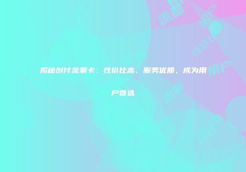揭秘创付流量卡：性价比高、服务优质，成为用户首选