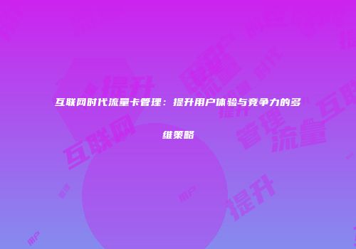 互联网时代流量卡管理：提升用户体验与竞争力的多维策略