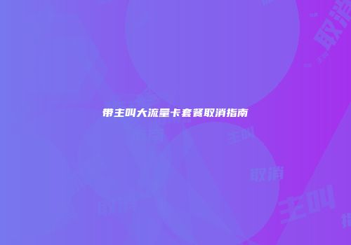 带主叫大流量卡套餐取消指南