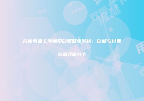 抖音商品卡流量投放策略全解析：自然与付费流量双管齐下