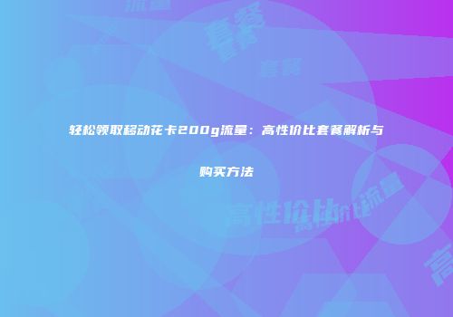 轻松领取移动花卡200g流量：高性价比套餐解析与购买方法