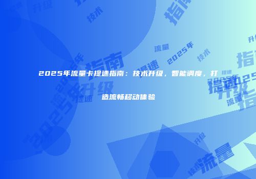 2025年流量卡提速指南：技术升级，智能调度，打造流畅移动体验