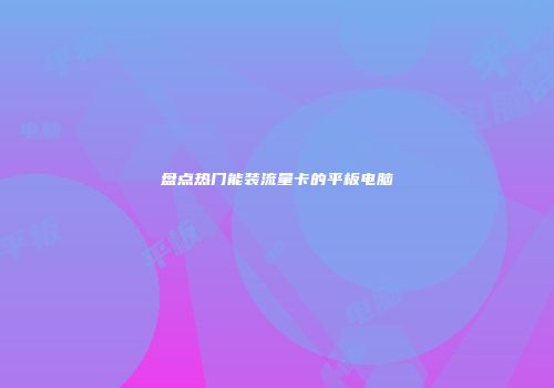 盘点热门能装流量卡的平板电脑