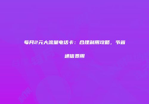 每月2元大流量电话卡：合理利用攻略，节省通信费用