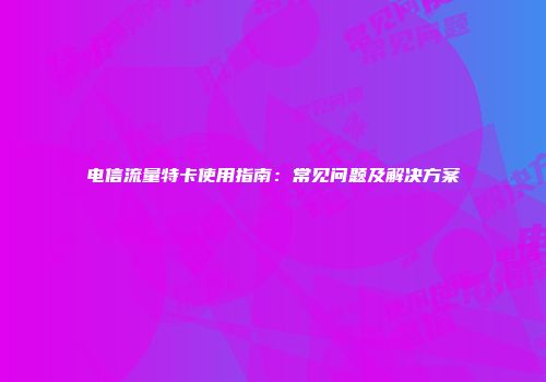 电信流量特卡使用指南：常见问题及解决方案