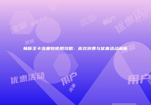 畅听王卡流量包使用攻略：高效消费与优惠活动解析