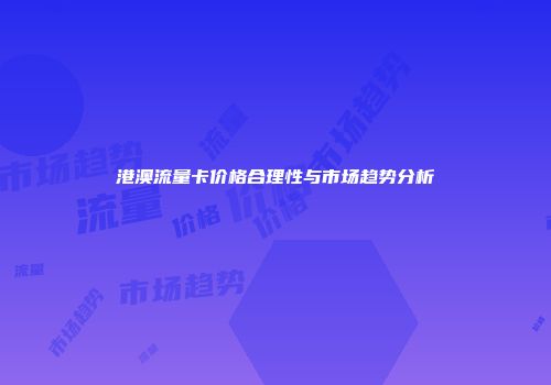 港澳流量卡价格合理性与市场趋势分析