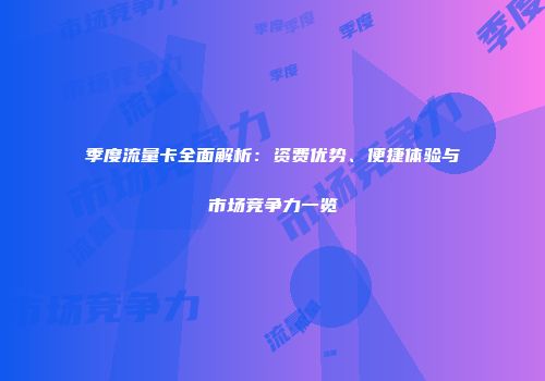 季度流量卡全面解析：资费优势、便捷体验与市场竞争力一览