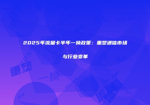 2025年流量卡半年一换政策：重塑通信市场与行业变革