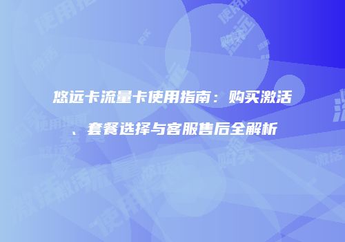 悠远卡流量卡使用指南：购买激活、套餐选择与客服售后全解析