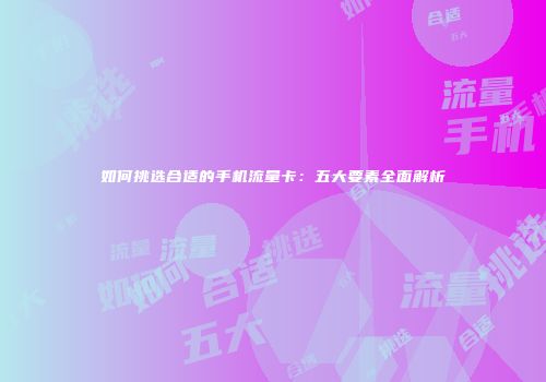 如何挑选合适的手机流量卡：五大要素全面解析