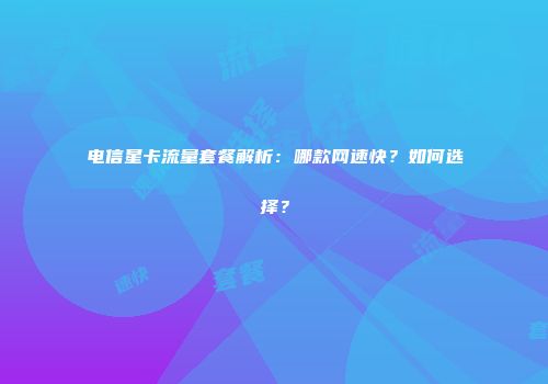电信星卡流量套餐解析：哪款网速快？如何选择？
