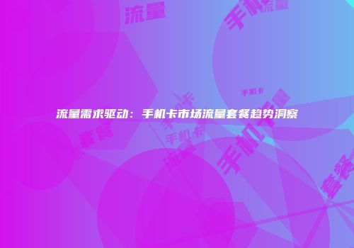 流量需求驱动：手机卡市场流量套餐趋势洞察