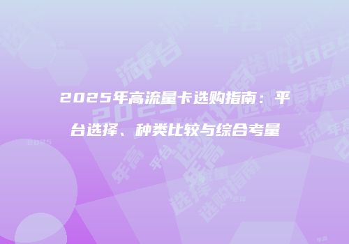 2025年高流量卡选购指南：平台选择、种类比较与综合考量
