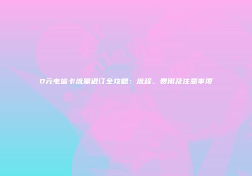 0元电信卡流量退订全攻略：流程、费用及注意事项
