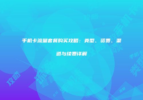 手机卡流量套餐购买攻略：类型、资费、渠道与续费详解