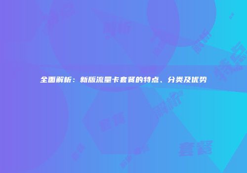 全面解析：新版流量卡套餐的特点、分类及优势