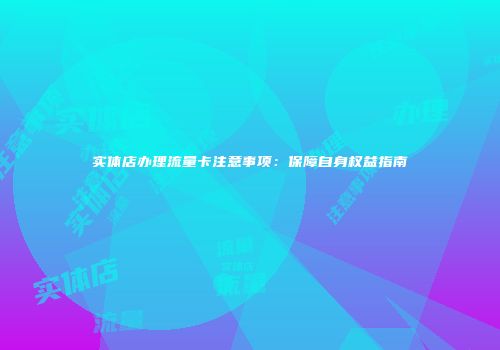 实体店办理流量卡注意事项：保障自身权益指南