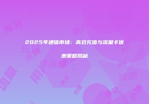 2025年通信市场：高效充值与流量卡优惠策略揭秘