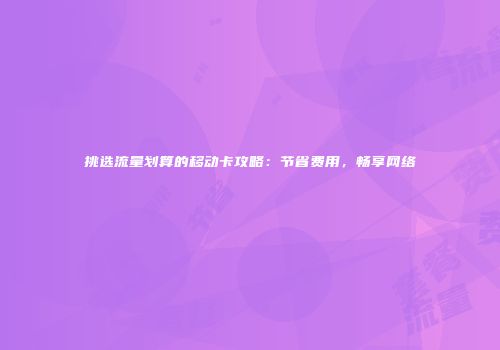 挑选流量划算的移动卡攻略：节省费用，畅享网络
