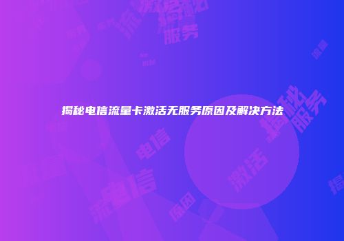 揭秘电信流量卡激活无服务原因及解决方法