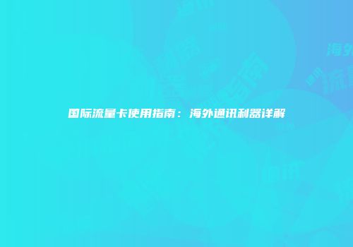 国际流量卡使用指南：海外通讯利器详解