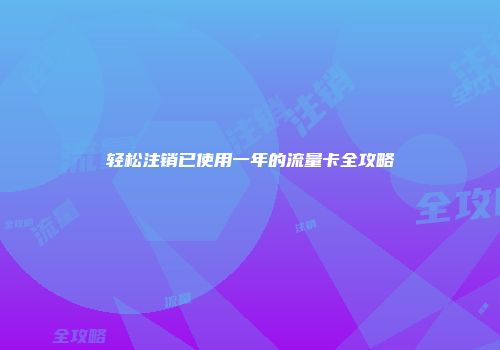 轻松注销已使用一年的流量卡全攻略