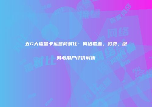 五G大流量卡运营商对比：网络覆盖、资费、服务与用户评价解析