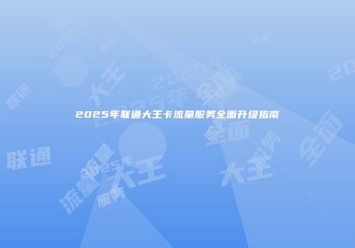2025年联通大王卡流量服务全面升级指南