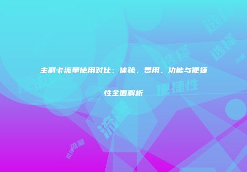 主副卡流量使用对比：体验、费用、功能与便捷性全面解析