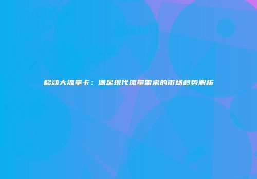 移动大流量卡：满足现代流量需求的市场趋势解析