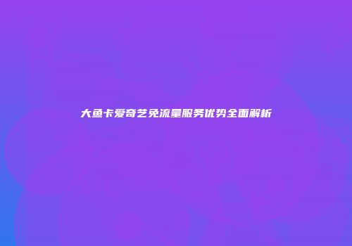 大鱼卡爱奇艺免流量服务优势全面解析