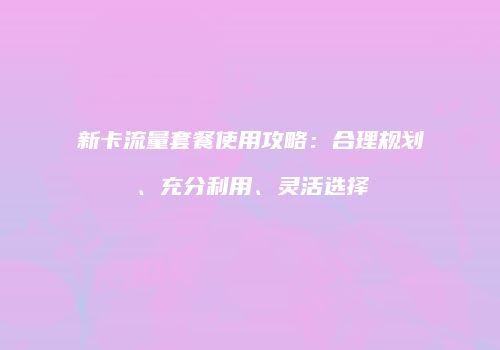 新卡流量套餐使用攻略：合理规划、充分利用、灵活选择