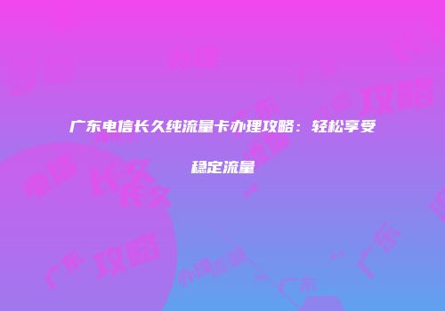 广东电信长久纯流量卡办理攻略：轻松享受稳定流量
