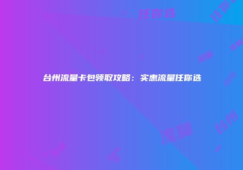 台州流量卡包领取攻略：实惠流量任你选