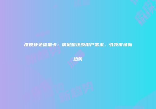 皮皮虾免流量卡：满足短视频用户需求，引领市场新趋势
