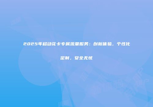 2025年移动花卡专属流量服务：创新体验，个性化定制，安全无忧