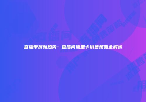 直播带货新趋势：直播间流量卡销售策略全解析