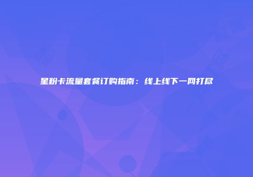 星粉卡流量套餐订购指南：线上线下一网打尽