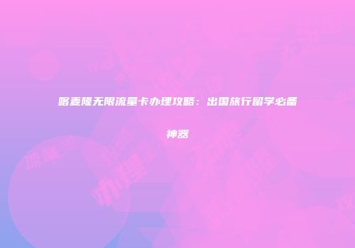 喀麦隆无限流量卡办理攻略：出国旅行留学必备神器