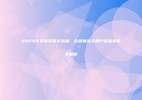 2025年美团流量卡风波：合规挑战与用户权益受损全解析