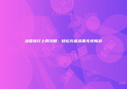 法国旅行上网攻略：轻松充值流量无忧畅游