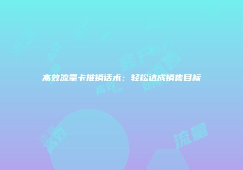 高效流量卡推销话术：轻松达成销售目标